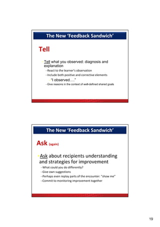 The New ‘Feedback Sandwich’ 

 Tell
   • Tell what you observed: diagnosis and
     explanation
     –React to the learner’s observation
     –Include both positive and corrective elements
       –“I observed….”
     –Give reasons in the context of well-defined shared goals




      The New ‘Feedback Sandwich’ 

Ask (again)
•Ask about recipients understanding 
 and strategies for improvement
  –What could you do differently?
   Give own suggestions
  –Give own suggestions
  –Perhaps even replay parts of the encounter: “show me”
  –Commit to monitoring improvement together




                                                                 19
 