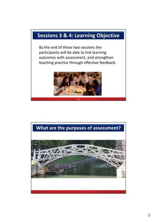 Sessions 3 & 4: Learning Objective
 By the end of these two sessions the 
 participants will be able to link learning 
 participants will be able to link learning
 outcomes with assessment, and strengthen
 teaching practice through effective feedback.




                       TQF




What are the purposes of assessment?




                                                 2
 