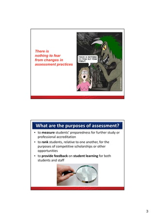 There is
nothing to fear
from changes in
assessment practices




 What are the purposes of assessment?
• to measure students’ preparedness for further study or 
  professional accreditation
                  ,                        ,
• to rank students, relative to one another, for the 
  purposes of competitive scholarships or other 
  opportunities
• to provide feedback on student learning for both 
  students and staff




                                                            3
 
