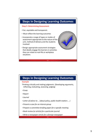 Steps in Designing Learning Outcomes
Step 5: Determining Assessment 

•Fair, equitable and transparent.
• Must reflect the learning outcomes
•Incorporate a range of types or modes of 
 assessment appropriate to the nature of the 
 unit, method of delivery and the students 
 involved
•Design appropriate assessment strategies 
 that ideally engage the learners in activities 
 they can relate to real‐life or workplace 
 situations

                                 TQF




 Steps in Designing Learning Outcomes
Example 
Thinking critically and making judgments  (Developing arguments, 
 reflecting, evaluating, assessing, judging)  
•Essay  
•Report  
•Journal  
•Letter of advice to … (about policy, public health matters … )  
•Present a case for an interest group  
•Prepare a committee briefing paper for a specific meeting  
•Book review (or article) for a particular journal  
•Write a newspaper article for a foreign newspaper 
                                 TQF




                                                                    5
 