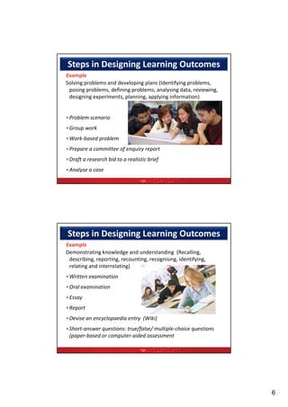 Steps in Designing Learning Outcomes
Example 
Solving problems and developing plans (Identifying problems, 
 posing problems, defining problems, analysing data, reviewing, 
 designing experiments, planning, applying information) 
 designing experiments planning applying information)


•Problem scenario  
•Group work  
•Work‐based problem  
            p
•Prepare a committee of enquiry report  
•Draft a research bid to a realistic brief  
•Analyse a case 
                                  TQF




Steps in Designing Learning Outcomes
Example 
Demonstrating knowledge and understanding  (Recalling, 
 describing, reporting, recounting, recognising, identifying, 
 relating and interrelating)  
 relating and interrelating)
•Written examination  
•Oral examination  
•Essay  
   p
•Report  
•Devise an encyclopaedia entry  (Wiki)
•Short‐answer questions: true/false/ multiple‐choice questions 
 (paper‐based or computer‐aided assessment

                                  TQF




                                                                   6
 