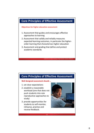Core Principles of Effective Assessment 
Objectives for higher education assessment

1. Assessment that guides and encourages effective 
   approaches to learning
2. Assessment that validly and reliably measures 
   expected learning outcomes, in particular the higher‐
   order learning that characterises higher education
3. Assessment and grading that define and protect 
   academic standards


                          Adapted from the Centre for the Study of Higher Education, University of Melbourne




Core Principles of Effective Assessment 
Well designed assessment should …
1. set clear expectations
2. establish a reasonable 
   workload (one that does not 
   push students into rote 
   reproductive approaches to 
   study)
3. provide opportunities for 
3       id        t iti f
   students to self‐monitor, 
   rehearse, practise and 
   receive feedback.

                               TQF




                                                                                                               8
 