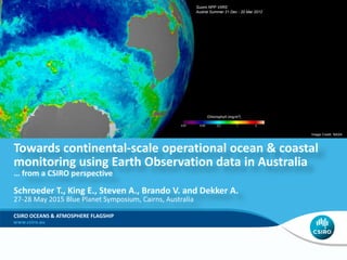Towards continental-scale operational ocean & coastal
monitoring using Earth Observation data in Australia
… from a CSIRO perspective
Schroeder T., King E., Steven A., Brando V. and Dekker A.
27-28 May 2015 Blue Planet Symposium, Cairns, Australia
CSIRO OCEANS & ATMOSPHERE FLAGSHIP
Image Credit: NASA
Suomi NPP VIIRS
Austral Summer 21 Dec - 20 Mar 2012
 