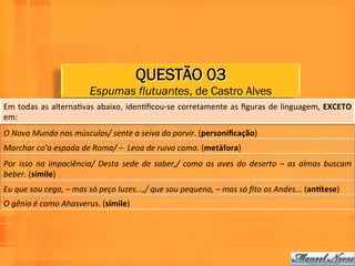 QUESTÃO 03
                                      Espumas flutuantes, de Castro Alves
Em	
   todas	
   as	
   alternaWvas	
   abaixo,	
   idenWﬁcou-­‐se	
   corretamente	
   as	
   ﬁguras	
   de	
   linguagem,	
   EXCETO	
  
em:	
  
O	
  Novo	
  Mundo	
  nos	
  músculos/	
  sente	
  a	
  seiva	
  do	
  porvir.	
  (personiﬁcação)	
  	
  
Marchar	
  co’a	
  espada	
  de	
  Roma/	
  –	
  	
  Leoa	
  de	
  ruiva	
  coma.	
  (metáfora)	
  	
  
Por	
   isso	
   na	
   impaciência/	
   Desta	
   sede	
   de	
   saber,/	
   como	
   as	
   aves	
   do	
   deserto	
   –	
   as	
   almas	
   buscam	
  
beber.	
  (símile)	
  	
  
Eu	
  que	
  sou	
  cego,	
  –	
  mas	
  só	
  peço	
  luzes...,/	
  que	
  sou	
  pequeno,	
  –	
  mas	
  só	
  ﬁto	
  os	
  Andes...	
  (an8tese)	
  
O	
  gênio	
  é	
  como	
  Ahasverus.	
  (símile)	
  	
  
 
