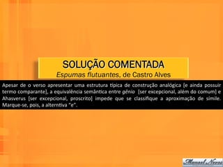 SOLUÇÃO COMENTADA
                                   Espumas flutuantes, de Castro Alves
Apesar	
   de	
   o	
   verso	
   apresentar	
   uma	
   estrutura	
   npica	
   de	
   construção	
   analógica	
   [e	
   ainda	
   possuir	
  
termo	
   comparante],	
   a	
   equivalência	
   semânWca	
   entre	
   gênio	
  	
   [ser	
   excepcional,	
   além	
   do	
   comum]	
   e	
  
Ahasverus	
   [ser	
   excepcional,	
   proscrito]	
   impede	
   que	
   se	
   classiﬁque	
   a	
   aproximação	
   de	
   símile.	
  
Marque-­‐se,	
  pois,	
  a	
  alternWva	
  “e”.	
  
 