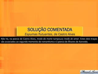 SOLUÇÃO COMENTADA
                                  Espumas flutuantes, de Castro Alves
Não	
  há,	
  na	
  poesia	
  de	
  Castro	
  Alves,	
  medo	
  da	
  morte	
  tampouco	
  medo	
  de	
  amar.	
  Estes	
  dois	
  traços	
  
são	
  associados	
  ao	
  segundo	
  momento	
  do	
  romanWsmo	
  e	
  à	
  poesia	
  de	
  Álvares	
  de	
  Azevedo.	
  
 