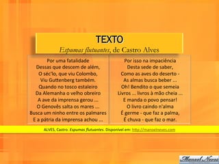 TEXTO
                      Espumas flutuantes, de Castro Alves
             Por	
  uma	
  fatalidade	
                             Por	
  isso	
  na	
  impaciência	
  
   Dessas	
  que	
  descem	
  de	
  além,	
                           Desta	
  sede	
  de	
  saber,	
  
       O	
  séc'lo,	
  que	
  viu	
  Colombo,	
                 Como	
  as	
  aves	
  do	
  deserto	
  -­‐	
  
         Viu	
  GuPenberg	
  também.	
                           As	
  almas	
  busca	
  beber	
  ...	
  
       Quando	
  no	
  tosco	
  estaleiro	
                     Oh!	
  Bendito	
  o	
  que	
  semeia	
  
  Da	
  Alemanha	
  o	
  velho	
  obreiro	
                   Livros	
  ...	
  livros	
  à	
  mão	
  cheia	
  ...	
  
      A	
  ave	
  da	
  imprensa	
  gerou	
  ...	
               E	
  manda	
  o	
  povo	
  pensar!	
  
     O	
  Genovês	
  salta	
  os	
  mares	
  ...	
                    O	
  livro	
  caindo	
  n'alma	
  
Busca	
  um	
  ninho	
  entre	
  os	
  palmares	
               É	
  germe	
  -­‐	
  que	
  faz	
  a	
  palma,	
  
 E	
  a	
  pátria	
  da	
  imprensa	
  achou	
  ...	
  	
         É	
  chuva	
  -­‐	
  que	
  faz	
  o	
  mar.	
  	
  
          ALVES,	
  Castro.	
  Espumas	
  ﬂutuantes.	
  Disponível	
  em:	
  hPp://manoelneves.com	
  
 