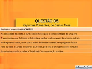 QUESTÃO 05
                                       Espumas flutuantes, de Castro Alves
Assinale	
  a	
  alternaWva	
  INACEITÁVEL:	
  	
  
Na	
  concepção	
  do	
  poeta,	
  o	
  livro	
  é	
  instrumento	
  para	
  a	
  conscienWzação	
  de	
  um	
  povo.	
  	
  
A	
  associação	
  entre	
  Colombo	
  e	
  GuPenberg	
  explica	
  o	
  úlWmo	
  verso	
  da	
  primeira	
  estrofe.	
  	
  
No	
  fragmento	
  citado,	
  vê-­‐se	
  que	
  o	
  poeta	
  é	
  oWmista	
  e	
  acredita	
  no	
  progresso	
  futuro.	
  	
  
Para	
  o	
  poeta,	
  a	
  Europa	
  é	
  superior	
  à	
  América,	
  pois	
  esta	
  é	
  um	
  lugar	
  natural	
  e	
  inculto.	
  	
  
Na	
  primeira	
  estrofe,	
  a	
  palavra	
  “fatalidade”	
  tem	
  conotação	
  posiWva.	
  	
  
 