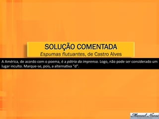 SOLUÇÃO COMENTADA
                                   Espumas flutuantes, de Castro Alves
A	
  América,	
  de	
  acordo	
  com	
  o	
  poema,	
  é	
  a	
  pátria	
  da	
  imprensa.	
  Logo,	
  não	
  pode	
  ser	
  considerado	
  um	
  
lugar	
  inculto.	
  Marque-­‐se,	
  pois,	
  a	
  alternaWva	
  “d”.	
  
 