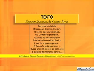 TEXTO
          Espumas flutuantes, de Castro Alves
                                Por	
  uma	
  fatalidade	
  
                      Dessas	
  que	
  descem	
  de	
  além,	
  
                          O	
  séc'lo,	
  que	
  viu	
  Colombo,	
  
                            Viu	
  GuPenberg	
  também.	
  
                          Quando	
  no	
  tosco	
  estaleiro	
  
                     Da	
  Alemanha	
  o	
  velho	
  obreiro	
  
                         A	
  ave	
  da	
  imprensa	
  gerou	
  ...	
  
                        O	
  Genovês	
  salta	
  os	
  mares	
  ...	
  
                   Busca	
  um	
  ninho	
  entre	
  os	
  palmares	
  
                    E	
  a	
  pátria	
  da	
  imprensa	
  achou	
  ...	
  	
  
ALVES,	
  Castro.	
  Espumas	
  ﬂutuantes.	
  Disponível	
  em:	
  hPp://manoelneves.com	
  
 