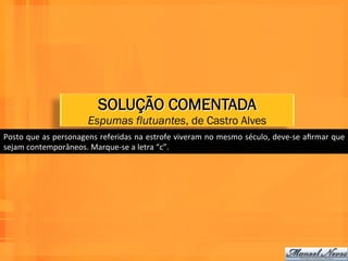 SOLUÇÃO COMENTADA
                                Espumas flutuantes, de Castro Alves
Posto	
  que	
  as	
  personagens	
  referidas	
  na	
  estrofe	
  viveram	
  no	
  mesmo	
  século,	
  deve-­‐se	
  aﬁrmar	
  que	
  
sejam	
  contemporâneos.	
  Marque-­‐se	
  a	
  letra	
  “c”.	
  
 