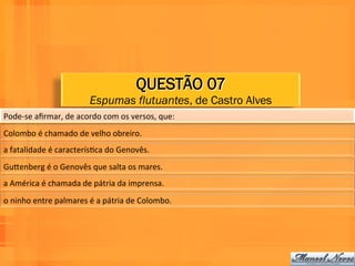 QUESTÃO 07
                                      Espumas flutuantes, de Castro Alves
Pode-­‐se	
  aﬁrmar,	
  de	
  acordo	
  com	
  os	
  versos,	
  que:	
  	
  
Colombo	
  é	
  chamado	
  de	
  velho	
  obreiro.	
  	
  
a	
  fatalidade	
  é	
  caracterísWca	
  do	
  Genovês.	
  	
  
GuPenberg	
  é	
  o	
  Genovês	
  que	
  salta	
  os	
  mares.	
  	
  
a	
  América	
  é	
  chamada	
  de	
  pátria	
  da	
  imprensa.	
  	
  
o	
  ninho	
  entre	
  palmares	
  é	
  a	
  pátria	
  de	
  Colombo.	
  	
  
 