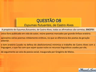 QUESTÃO 08
                                   Espumas flutuantes, de Castro Alves
 A	
  propósito	
  de	
  Espumas	
  ﬂutuantes,	
  de	
  Castro	
  Alves,	
  todas	
  as	
  aﬁrmaWvas	
  são	
  corretas,	
  EXCETO:	
  	
  
único	
  livro	
  publicado	
  em	
  vida	
  do	
  autor,	
  reúne	
  poemas	
  marcados	
  por	
  grande	
  ênfase	
  oratória.	
  	
  
apresenta	
  vários	
  poemas	
  niWdamente	
  eróWcos,	
  no	
  que	
  se	
  diferencia	
  dos	
  poetas	
  da	
  geração	
  
anterior.	
  
o	
  tom	
  oratório	
  [usado	
  na	
  defesa	
  do	
  abolicionismo]	
  minimiza	
  o	
  trabalho	
  de	
  Castro	
  Alves	
  com	
  a	
  
linguagem,	
  o	
  que	
  faz	
  com	
  que	
  sejam	
  quase	
  nulos	
  os	
  recursos	
  linguísWcos	
  usados	
  por	
  ele;	
  	
  
dá	
  seguimento	
  ao	
  veio	
  da	
  poesia	
  social,	
  inaugurada	
  por	
  Gregório	
  de	
  Matos.	
  	
  
 
