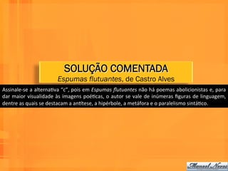 SOLUÇÃO COMENTADA
                                    Espumas flutuantes, de Castro Alves
Assinale-­‐se	
  a	
  alternaWva	
  “c”,	
  pois	
  em	
  Espumas	
  ﬂutuantes	
  não	
  há	
  poemas	
  abolicionistas	
  e,	
  para	
  
dar	
   maior	
   visualidade	
   às	
   imagens	
   poéWcas,	
   o	
   autor	
   se	
   vale	
   de	
   inúmeras	
   ﬁguras	
   de	
   linguagem,	
  
dentre	
  as	
  quais	
  se	
  destacam	
  a	
  anntese,	
  a	
  hipérbole,	
  a	
  metáfora	
  e	
  o	
  paralelismo	
  sintáWco.	
  
 
