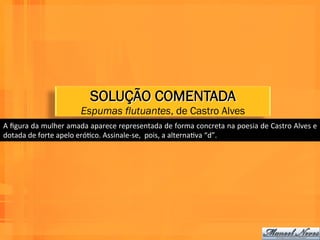 SOLUÇÃO COMENTADA
                                     Espumas flutuantes, de Castro Alves
A	
   ﬁgura	
   da	
   mulher	
   amada	
   aparece	
   representada	
   de	
   forma	
   concreta	
   na	
   poesia	
   de	
   Castro	
   Alves	
   e	
  
dotada	
  de	
  forte	
  apelo	
  eróWco.	
  Assinale-­‐se,	
  	
  pois,	
  a	
  alternaWva	
  “d”.	
  
 