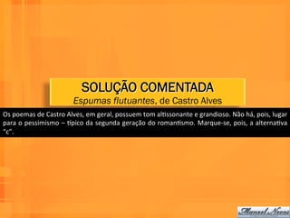 SOLUÇÃO COMENTADA
                                  Espumas flutuantes, de Castro Alves
Os	
  poemas	
  de	
  Castro	
  Alves,	
  em	
  geral,	
  possuem	
  tom	
  alWssonante	
  e	
  grandioso.	
  Não	
  há,	
  pois,	
  lugar	
  
para	
  o	
  pessimismo	
  –	
  npico	
  da	
  segunda	
  geração	
  do	
  romanWsmo.	
  Marque-­‐se,	
  pois,	
  a	
  alternaWva	
  
“c”.	
  
 