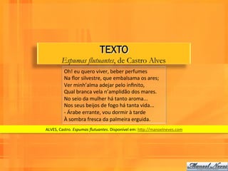 TEXTO
          Espumas flutuantes, de Castro Alves
            Oh!	
  eu	
  quero	
  viver,	
  beber	
  perfumes	
  
            Na	
  ﬂor	
  silvestre,	
  que	
  embalsama	
  os	
  ares;	
  
            Ver	
  minh’alma	
  adejar	
  pelo	
  inﬁnito,	
  
            Qual	
  branca	
  vela	
  n’amplidão	
  dos	
  mares.	
  
            No	
  seio	
  da	
  mulher	
  há	
  tanto	
  aroma...	
  
            Nos	
  seus	
  beijos	
  de	
  fogo	
  há	
  tanta	
  vida...	
  
            -­‐	
  Árabe	
  errante,	
  vou	
  dormir	
  à	
  tarde	
  
            À	
  sombra	
  fresca	
  da	
  palmeira	
  erguida.	
  
ALVES,	
  Castro.	
  Espumas	
  ﬂutuantes.	
  Disponível	
  em:	
  hPp://manoelneves.com	
  
 