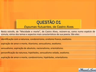QUESTÃO 01
                                   Espumas flutuantes, de Castro Alves
Nesta	
   estrofe,	
   de	
   “Mocidade	
   e	
   morte”,	
   de	
   Castro	
   Alves,	
   reúnem-­‐se,	
   como	
   numa	
   espécie	
   de	
  
súmula,	
  vários	
  dos	
  temas	
  e	
  aspectos	
  mais	
  caracterísWcos	
  de	
  sua	
  poesia.	
  São	
  eles:	
  	
  

idenWﬁcação	
  com	
  a	
  natureza,	
  condoreirismo,	
  eroWsmo	
  franco,	
  exoWsmo.	
  	
  
aspiração	
  de	
  amor	
  e	
  morte,	
  Wtanismo,	
  sensualismo,	
  exoWsmo.	
  	
  
sensualismo,	
  aspiração	
  de	
  absoluto,	
  nacionalismo,	
  orientalismo.	
  	
  
personiﬁcação	
  da	
  natureza,	
  hipérboles,	
  sensualismo	
  velado,	
  exoWsmo.	
  
aspiração	
  de	
  amor	
  e	
  morte,	
  condoreirismo,	
  hipérboles,	
  orientalismo.	
  
 
