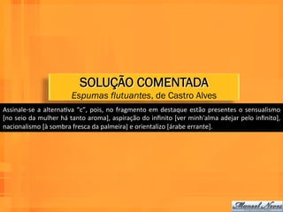 SOLUÇÃO COMENTADA
                                   Espumas flutuantes, de Castro Alves
Assinale-­‐se	
   a	
   alternaWva	
   “c”,	
   pois,	
   no	
   fragmento	
   em	
   destaque	
   estão	
   presentes	
   o	
   sensualismo	
  
[no	
  seio	
  da	
  mulher	
  há	
  tanto	
  aroma],	
  aspiração	
  do	
  inﬁnito	
  [ver	
  minh'alma	
  adejar	
  pelo	
  inﬁnito],	
  
nacionalismo	
  [à	
  sombra	
  fresca	
  da	
  palmeira]	
  e	
  orientalizo	
  [árabe	
  errante].	
  
 