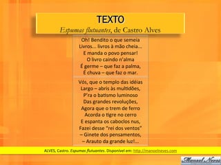 TEXTO
          Espumas flutuantes, de Castro Alves
                        Oh!	
  Bendito	
  o	
  que	
  semeia	
  
                       Livros...	
  livros	
  à	
  mão	
  cheia...	
  
                          E	
  manda	
  o	
  povo	
  pensar!	
  
                              O	
  livro	
  caindo	
  n’alma	
  
                        É	
  germe	
  –	
  que	
  faz	
  a	
  palma,	
  
                          É	
  chuva	
  –	
  que	
  faz	
  o	
  mar.	
  
                       Vós,	
  que	
  o	
  templo	
  das	
  idéias	
  
                        Largo	
  –	
  abris	
  às	
  mulWdões,	
  
                          P’ra	
  o	
  baWsmo	
  luminoso	
  
                          Das	
  grandes	
  revoluções,	
  
                        Agora	
  que	
  o	
  trem	
  de	
  ferro	
  
                             Acorda	
  o	
  Wgre	
  no	
  cerro	
  
                        E	
  espanta	
  os	
  caboclos	
  nus,	
  
                       Fazei	
  desse	
  “rei	
  dos	
  ventos”	
  
                       –	
  Ginete	
  dos	
  pensamentos,	
  
                         –	
  Arauto	
  da	
  grande	
  luz!...	
  	
  
ALVES,	
  Castro.	
  Espumas	
  ﬂutuantes.	
  Disponível	
  em:	
  hPp://manoelneves.com	
  
 