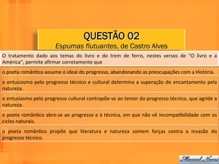 QUESTÃO 02
                                       Espumas flutuantes, de Castro Alves
O	
   tratamento	
   dado	
   aos	
   temas	
   do	
   livro	
   e	
   do	
   trem	
   de	
   ferro,	
   nestes	
   versos	
   de	
   “O	
   livro	
   e	
   a	
  
América”,	
  permite	
  aﬁrmar	
  corretamente	
  que	
  	
  
o	
  poeta	
  românWco	
  assume	
  o	
  ideal	
  do	
  progresso,	
  abandonando	
  as	
  preocupações	
  com	
  a	
  História.	
  	
  
o	
   entusiasmo	
   pelo	
   progresso	
   técnico	
   e	
   cultural	
   determina	
   a	
   superação	
   do	
   encantamento	
   pela	
  
natureza.	
  
o	
  entusiasmo	
  pelo	
  progresso	
  cultural	
  contrapõe-­‐se	
  ao	
  temor	
  do	
  progresso	
  técnico,	
  que	
  agride	
  a	
  
natureza.	
  	
  
o	
  poeta	
  românWco	
  abre-­‐se	
  ao	
  progresso	
  e	
  à	
  técnica,	
  em	
  que	
  não	
  vê	
  incompaWbilidade	
  com	
  os	
  
ciclos	
  naturais.	
  	
  
o	
   poeta	
   românWco	
   propõe	
   que	
   literatura	
   e	
   natureza	
   somem	
   forças	
   contra	
   a	
   invasão	
   do	
  
progresso	
  técnico.	
  	
  
 