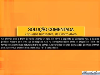 SOLUÇÃO COMENTADA
                                        Espumas flutuantes, de Castro Alves
Ao	
   aﬁrmar	
   que	
   o	
   trem	
   de	
   ferro	
   acorda	
   o	
   0gre	
   no	
   cerro	
   e	
   espanta	
   os	
   caboclos	
   nus,	
   o	
   sujeito	
  
poéWco	
   mostra	
   que,	
   em	
   sua	
   concepção	
   não	
   há	
   compaWbilidade	
   entre	
   o	
   progresso	
   [trem	
   de	
  
ferro]	
  e	
  os	
  elementos	
  naturais	
  [Wgre	
  no	
  cerro].	
  A	
  leitura	
  dos	
  trechos	
  destacados	
  permite	
  aﬁrmar	
  
que	
  a	
  asserWva	
  presente	
  na	
  alternaWva	
  “b”	
  é	
  verdadeira.	
  
 