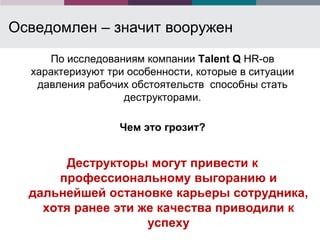 Осведомлен – значит вооружен
     По исследованиям компании Talent Q HR-ов
  характеризуют три особенности, которые в ситуации
   давления рабочих обстоятельств способны стать
                   деструкторами.

                  Чем это грозит?


        Деструкторы могут привести к
      профессиональному выгоранию и
  дальнейшей остановке карьеры сотрудника,
    хотя ранее эти же качества приводили к
                    успеху
 