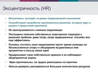 Эксцентричность (HR)
 •   Интуитивны, выходят за рамки традиционного мышления
 •   Способствуют выработке оригинальных решений, которые идут в
     разрез с привычной практикой.
 •   Не прислушиваются к мнению окружающих
 •   Поглощены поиском собственных новаторских подходов к
     решению проблем, даже тогда, когда традиционные способы все
     еще эффективны
 •   Пытаясь отстоять свои предложения тратят время команды на
     бессмысленные споры и обсуждение выдвигаемых ими
     аргументов в пользу своих идей
 •   Придумывают свои собственные правила и не соблюдают
     общепринятые нормы
 •   Идеи оригинальны, но трудно реализуемы на практике
 •   Нельзя доверять распоряжаться большим количеством ресурсов
 