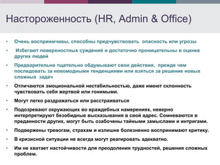 Настороженность (HR, Admin & Office)

•   Очень восприимчивы, способны предчувствовать опасность или угрозы
•   Избегают поверхностных суждений и достаточно проницательны в оценке
    других людей
•   Предварительно тщательно обдумывают свои действия, прежде чем
    последовать за новомодными тенденциями или взяться за решение новых
    сложных задач
•   Отличаются эмоциональной нестабильностью, даже имеют склонность
    чувствовать себя жертвой или гонимыми.
•   Могут легко раздражаться или расстраиваться
•   Подозревают окружающих во враждебных намерениях, неверно
    интерпретируют безобидные высказывания в свой адрес. Сомневаются в
    преданности других, могут быть озабочены тайными замыслами и интригами.
•   Подвержены тревогам, страхам и излишне болезненно воспринимают критику.
•   В кризисной ситуации не всегда могут реагировать адекватно.
•   Им не хватает настойчивости для преодоления трудностей, решения сложных
    проблем.
 