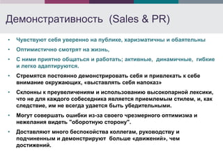 Демонстративность (Sales & PR)
•   Чувствуют себя уверенно на публике, харизматичны и обаятельны
•   Оптимистично смотрят на жизнь,
•   С ними приятно общаться и работать; активные, динамичные, гибкие
    и легко адаптируются.
•   Стремятся постоянно демонстрировать себя и привлекать к себе
    внимание окружающих, «выставлять себя напоказ»
•   Склонны к преувеличениям и использованию высокопарной лексики,
    что не для каждого собеседника является приемлемым стилем, и, как
    следствие, им не всегда удается быть убедительными.
•   Могут совершать ошибки из-за своего чрезмерного оптимизма и
    нежелания видеть "оборотную сторону".
•   Доставляют много беспокойства коллегам, руководству и
    подчиненным и демонстрируют больше «движений», чем
    достижений.
 