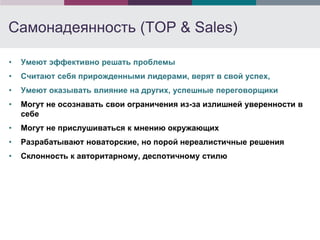 Самонадеянность (TOP & Sales)

•   Умеют эффективно решать проблемы
•   Считают себя прирожденными лидерами, верят в свой успех,
•   Умеют оказывать влияние на других, успешные переговорщики
•   Могут не осознавать свои ограничения из-за излишней уверенности в
    себе
•   Могут не прислушиваться к мнению окружающих
•   Разрабатывают новаторские, но порой нереалистичные решения
•   Склонность к авторитарному, деспотичному стилю
 