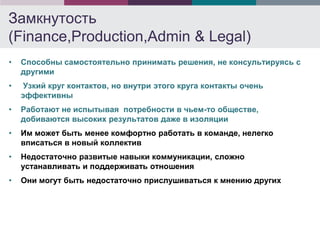 Замкнутость
(Finance,Production,Admin & Legal)
•   Способны самостоятельно принимать решения, не консультируясь с
    другими
•   Узкий круг контактов, но внутри этого круга контакты очень
    эффективны
•   Работают не испытывая потребности в чьем-то обществе,
    добиваются высоких результатов даже в изоляции
•   Им может быть менее комфортно работать в команде, нелегко
    вписаться в новый коллектив
•   Недостаточно развитые навыки коммуникации, сложно
    устанавливать и поддерживать отношения
•   Они могут быть недостаточно прислушиваться к мнению других
 