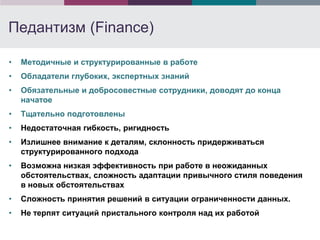 Педантизм (Finance)

•   Методичные и структурированные в работе
•   Обладатели глубоких, экспертных знаний
•   Обязательные и добросовестные сотрудники, доводят до конца
    начатое
•   Тщательно подготовлены
•   Недостаточная гибкость, ригидность
•   Излишнее внимание к деталям, склонность придерживаться
    структурированного подхода
•   Возможна низкая эффективность при работе в неожиданных
    обстоятельствах, сложность адаптации привычного стиля поведения
    в новых обстоятельствах
•   Сложность принятия решений в ситуации ограниченности данных.
•   Не терпят ситуаций пристального контроля над их работой
 
