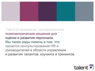 Talent Q предлагает инновационные
психометрические решения для
оценки и развития персонала.
Мы также рады помочь в том, что
касается консультирования HR и
руководителей в области управления
и развития талантов, коучинга и тренингов.


инструменты TQ»
 