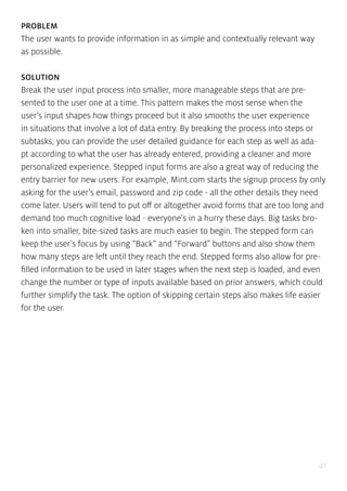41
PROBLEM
The user wants to provide information in as simple and contextually relevant way
as possible.
SOLUTION
Break the user input process into smaller, more manageable steps that are pre-
sented to the user one at a time. This pattern makes the most sense when the
user’s input shapes how things proceed but it also smooths the user experience
in situations that involve a lot of data entry. By breaking the process into steps or
subtasks, you can provide the user detailed guidance for each step as well as ada-
pt according to what the user has already entered, providing a cleaner and more
personalized experience. Stepped input forms are also a great way of reducing the
entry barrier for new users. For example, Mint.com starts the signup process by only
asking for the user’s email, password and zip code - all the other details they need
come later. Users will tend to put off or altogether avoid forms that are too long and
demand too much cognitive load - everyone’s in a hurry these days. Big tasks bro-
ken into smaller, bite-sized tasks are much easier to begin. The stepped form can
keep the user’s focus by using “Back” and “Forward” buttons and also show them
how many steps are left until they reach the end. Stepped forms also allow for pre-
filled information to be used in later stages when the next step is loaded, and even
change the number or type of inputs available based on prior answers, which could
further simplify the task. The option of skipping certain steps also makes life easier
for the user.
 