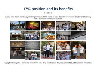 17% position and its benefits
Qualify for a dream holiday by reaching minimum 4 000 points at least fhree times between October and February
with a minimum commission of 300 €
Enjoy the luxury of a 5-star hotel all inclusive for 7 days and discover the production of SELUZ fragrances in Istanbul
e s s e n s
 
