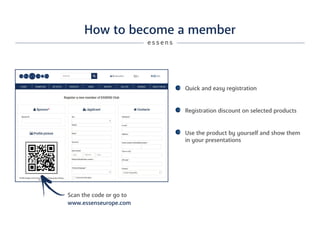 How to become a member
Quick and easy registration
Registration discount on selected products
Use the product by yourself and show them
in your presentations
e s s e n s
www.essenseurope.com
Scan the code or go to
 