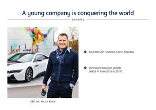 A young company is conquering the world
e s s e n s
Founded 2011 in Brno, Czech Republic
Permanent turnover growth
(+86,9 % from 2016 to 2017)
CEO, Mr. Michal Kovář
 