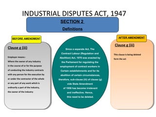 INDUSTRIAL DISPUTES ACT, 1947
SECTION 2
Definitions
Clause g (iii)
Employer means:-
Where the owner of any industry
in the course of or for the purpose
of conducting the industry contracts
with any person for the execution by
or under the contractor of the whole
or any part of any work which is
ordinarily a part of the industry,
the owner of the industry
Clause g (iii)
Employer means:-
Where the owner of any industry
in the course of or for the purpose
of conducting the industry contracts
with any person for the execution by
or under the contractor of the whole
or any part of any work which is
ordinarily a part of the industry,
the owner of the industry
BEFORE AMENDMENT
Clause g (iii)
This clause is being deleted
form the act
Clause g (iii)
This clause is being deleted
form the act
AFTER AMENDMENT
Since a separate Act, The
Contract Labour (Regulation and
Abolition) Act, 1970 was enacted by
the Parliament for regulating the
employment of contract workers in
Certain establishments and for its
abolition of certain circumstances,
therefore, sub-clause (iii) of clause (g)
vide State Amendment
of 1958 has become irrelevant
and ineffective. Hence,
this need to be deleted.
 