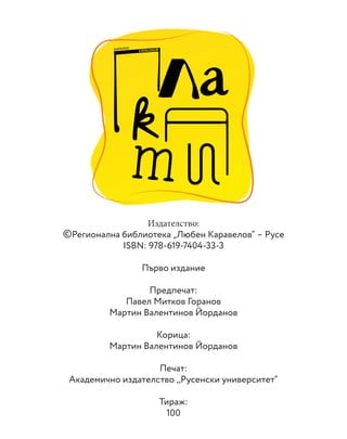 Издателство:
©Регионална библиотека „Любен Каравелов“ – Русе
ISBN: 978-619-7404-33-3
Първо издание
Предпечат:
Павел Митков Горанов
Мартин Валентинов Йорданов
Корица:
Мартин Валентинов Йорданов
Печат:
Академично издателство ,,Русенски университет“
Тираж:
100
КАТАЛОГ
CATALOGUE
 