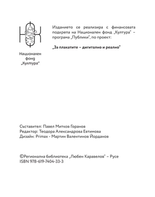 Съставител: Павел Митков Горанов
Редактор: Теодора Александрова Евтимова
Дизайн: Primax - Мартин Валентинов Йорданов
©Регионална библиотека „Любен Каравелов“ – Русе
ISBN 978-619-7404-33-3
Изданието се реализира с финансовата
подкрепа на Национален фонд „Култура“ –
програма „Публики“, по проект:
„За плакатите – дигитално и реално“
 