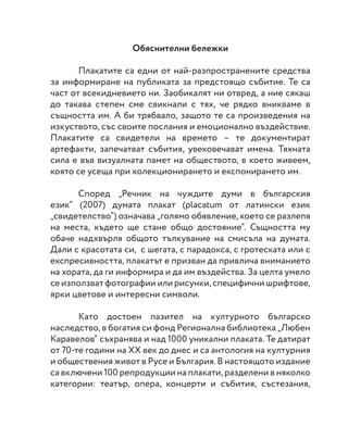 Обяснителни бележки
	 Плакатите са едни от най-разпространените средства
за информиране на публиката за предстоящо събитие. Те са
част от всекидневието ни. Заобикалят ни отвред, а ние сякаш
до такава степен сме свикнали с тях, че рядко вникваме в
същността им. А би трябвало, защото те са произведения на
изкуството, със своите послания и емоционално въздействие.
Плакатите са свидетели на времето – те документират
артефакти, запечатват събития, увековечават имена. Тяхната
сила е във визуалната памет на обществото, в което живеем,
която се усеща при колекционирането и експонирането им.
	
	 Според „Речник на чуждите думи в българския
език“ (2007) думата плакат (placatum от латински език
„свидетелство“) означава „голямо обявление, което се разлепя
на места, където ще стане общо достояние“. Същността му
обаче надхвърля общото тълкувание на смисъла на думата.
Дали с красотата си, с шегата, с парадокса, с гротеската или с
експресивността, плакатът е призван да привлича вниманието
на хората, да ги информира и да им въздейства. За целта умело
се използват фотографии или рисунки, специфични шрифтове,
ярки цветове и интересни символи.
	
	 Като достоен пазител на културното българско
наследство, в богатия си фонд Регионална библиотека „Любен
Каравелов“ съхранява и над 1000 уникални плаката. Те датират
от 70-те години на ХХ век до днес и са антология на културния
и обществения живот в Русе и България. В настоящото издание
са включени 100 репродукции на плакати, разделени в няколко
категории: театър, опера, концерти и събития, състезания,
 