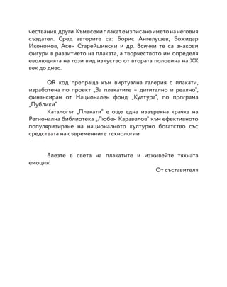 чествания,други.Къмвсекиплакатеизписаноиметонанеговия
създател. Сред авторите са: Борис Ангелушев, Божидар
Икономов, Асен Старейшински и др. Всички те са знакови
фигури в развитието на плаката, а творчеството им определя
еволюцията на този вид изкуство от втората половина на ХХ
век до днес.
	
	 QR код препраща към виртуална галерия с плакати,
изработена по проект „За плакатите – дигитално и реално“,
финансиран от Национален фонд „Култура“, по програма
„Публики“.
	 Каталогът „Плакати“ е още една извървяна крачка на
Регионална библиотека „Любен Каравелов“ към ефективното
популяризиране на националното културно богатство със
средствата на съвременните технологии.
	 Влезте в света на плакатите и изживейте тяхната
емоция!
От съставителя
 