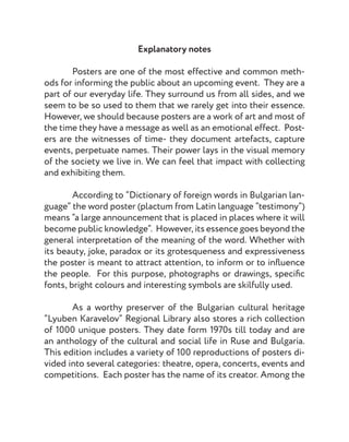 Explanatory notes
	 Posters are one of the most effective and common meth-
ods for informing the public about an upcoming event. They are a
part of our everyday life. They surround us from all sides, and we
seem to be so used to them that we rarely get into their essence.
However, we should because posters are a work of art and most of
the time they have a message as well as an emotional effect. Post-
ers are the witnesses of time- they document artefacts, capture
events, perpetuate names. Their power lays in the visual memory
of the society we live in. We can feel that impact with collecting
and exhibiting them.
	
	 According to “Dictionary of foreign words in Bulgarian lan-
guage” the word poster (plactum from Latin language “testimony”)
means “a large announcement that is placed in places where it will
become public knowledge”. However, its essence goes beyond the
general interpretation of the meaning of the word. Whether with
its beauty, joke, paradox or its grotesqueness and expressiveness
the poster is meant to attract attention, to inform or to influence
the people. For this purpose, photographs or drawings, specific
fonts, bright colours and interesting symbols are skilfully used.
	
	 As a worthy preserver of the Bulgarian cultural heritage
“Lyuben Karavelov” Regional Library also stores a rich collection
of 1000 unique posters. They date form 1970s till today and are
an anthology of the cultural and social life in Ruse and Bulgaria.
This edition includes a variety of 100 reproductions of posters di-
vided into several categories: theatre, opera, concerts, events and
competitions. Each poster has the name of its creator. Among the
 