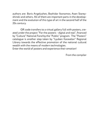 authors are: Boris Angelushev, Bozhidar Ikonomov, Asen Starey-
shinski and others. All of them are important parts in the develop-
ment and the evolution of this type of art in the second half of the
20s century.
	
	 QR code transfers to a virtual gallery full with posters, cre-
ated under the project “For the posters - digital and real”, financed
by “Culture” National Fond by the “Public” program. The "Posters"
catalogue is another step taken by "Lyuben Karavelov" Regional
Library towards the effective promotion of the national cultural
wealth with the means of modern technologies.
Enter the world of posters and experience their emotion!
From the compiler
 