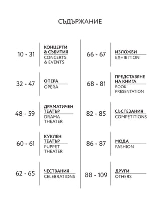 СЪДЪРЖАНИЕ
10 - 31 66 - 67
32 - 47 68 - 81
48 - 59 82 - 85
60 - 61 86 - 87
62 - 65 88 - 109
КОНЦЕРТИ
& СЪБИТИЯ ИЗЛОЖБИ
ОПЕРА
ПРЕДСТАВЯНЕ
НА КНИГА
ДРАМАТИЧЕН
ТЕАТЪР СЪСТЕЗАНИЯ
КУКЛЕН
ТЕАТЪР
ЧЕСТВАНИЯ ДРУГИ
CONCERTS
& EVENTS
EXHIBITION
OPERA BOOK
PRESENTATION
DRAMA
THEATER
COMPETITIONS
PUPPET
THEATER
FASHION
МОДА
CELEBRATIONS OTHERS
 