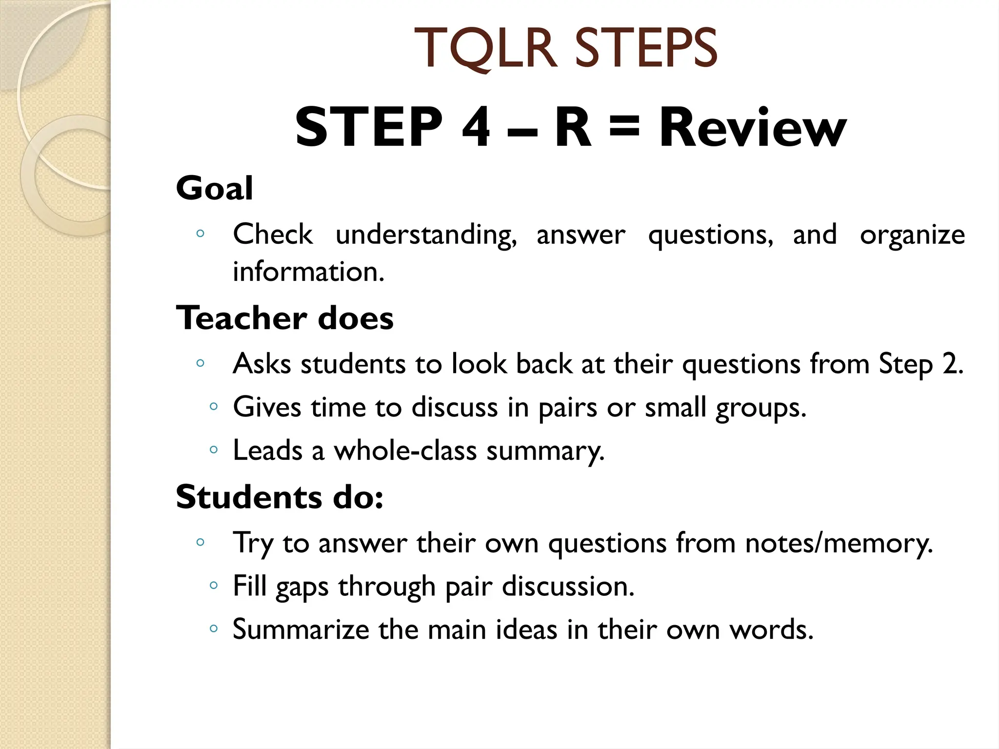 TQLR STEPS
STEP 4 – R = Review
Goal
◦ Check understanding, answer questions, and organize
information.
Teacher does
◦ Asks students to look back at their questions from Step 2.
◦ Gives time to discuss in pairs or small groups.
◦ Leads a whole-class summary.
Students do:
◦ Try to answer their own questions from notes/memory.
◦ Fill gaps through pair discussion.
◦ Summarize the main ideas in their own words.
 