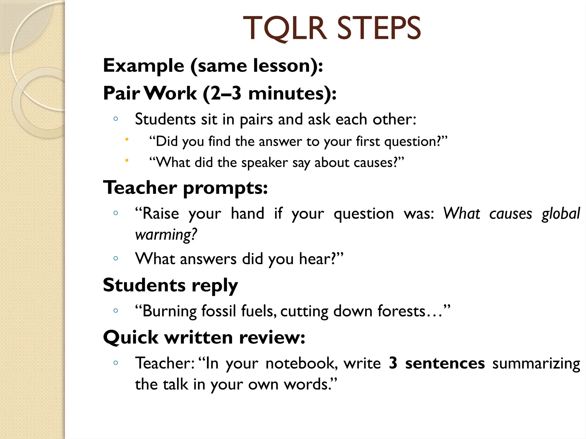 TQLR STEPS
Example (same lesson):
Pair Work (2–3 minutes):
◦ Students sit in pairs and ask each other:
 “Did you find the answer to your first question?”
 “What did the speaker say about causes?”
Teacher prompts:
◦ “Raise your hand if your question was: What causes global
warming?
◦ What answers did you hear?”
Students reply
◦ “Burning fossil fuels, cutting down forests…”
Quick written review:
◦ Teacher: “In your notebook, write 3 sentences summarizing
the talk in your own words.”
 