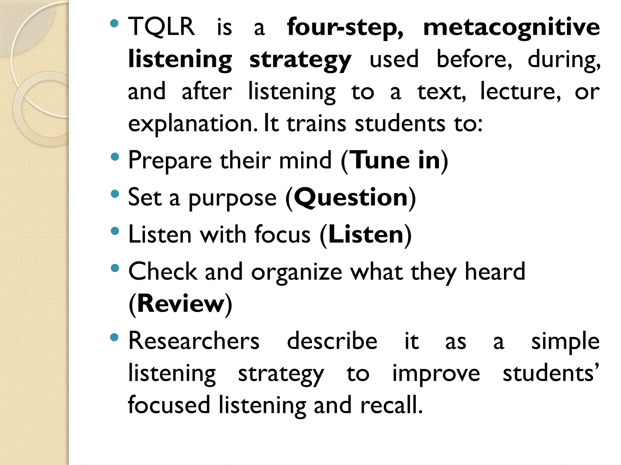  TQLR is a four-step, metacognitive
listening strategy used before, during,
and after listening to a text, lecture, or
explanation. It trains students to:
 Prepare their mind (Tune in)
 Set a purpose (Question)
 Listen with focus (Listen)
 Check and organize what they heard
(Review)
 Researchers describe it as a simple
listening strategy to improve students’
focused listening and recall.
 