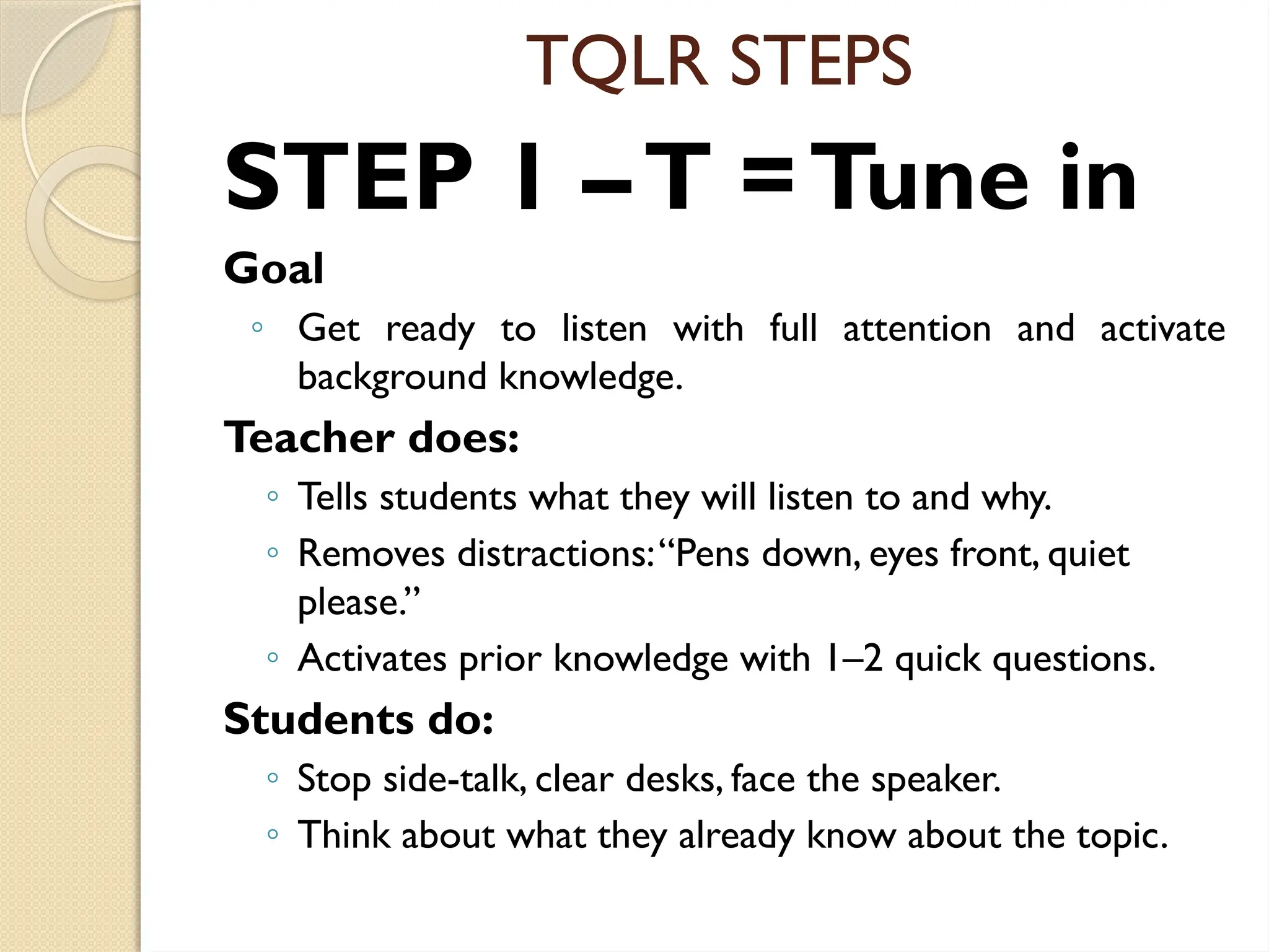 TQLR STEPS
STEP 1 –T =Tune in
Goal
◦ Get ready to listen with full attention and activate
background knowledge.
Teacher does:
◦ Tells students what they will listen to and why.
◦ Removes distractions:“Pens down, eyes front, quiet
please.”
◦ Activates prior knowledge with 1–2 quick questions.
Students do:
◦ Stop side-talk, clear desks, face the speaker.
◦ Think about what they already know about the topic.
 